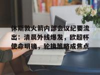 休斯敦火箭内部会议纪要流出：清晨外线爆发，欧超杯使命明确，轮换策略成焦点(休斯敦火箭新闻火箭最新动态)-英雄联盟开盘网站
